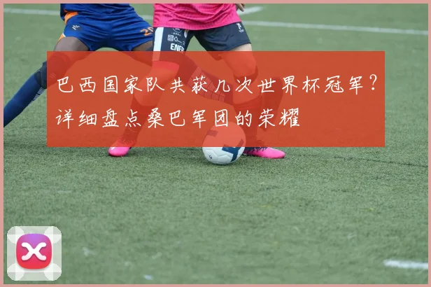 巴西国家队共获几次世界杯冠军？详细盘点桑巴军团的荣耀