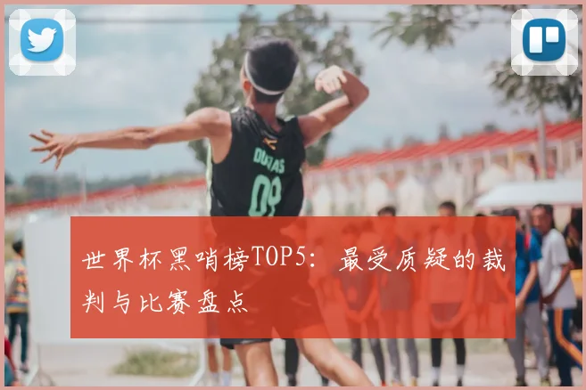 世界杯黑哨榜TOP5:最受质疑的裁判与比赛盘点