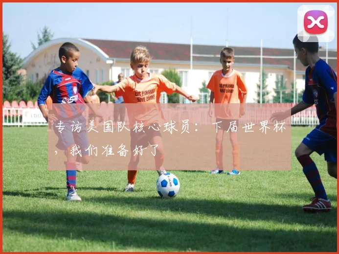 专访美国队核心球员:下届世界杯,我们准备好了