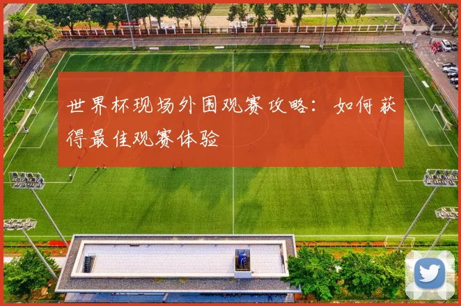 世界杯现场外围观赛攻略:如何获得最佳观赛体验