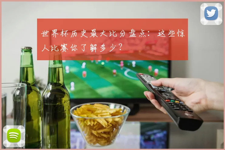 世界杯历史最大比分盘点:这些惊人比赛你了解多少?