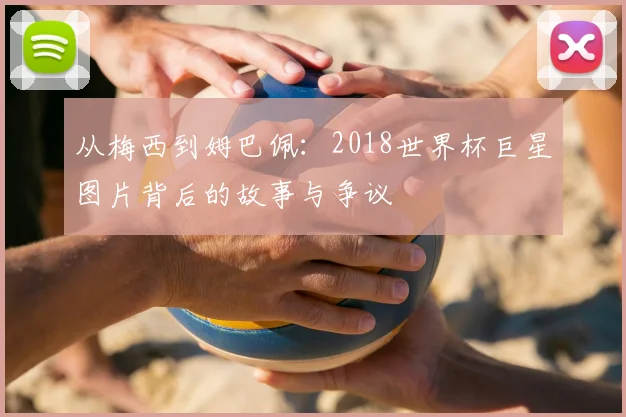 从梅西到姆巴佩:2018世界杯巨星图片背后的故事与争议