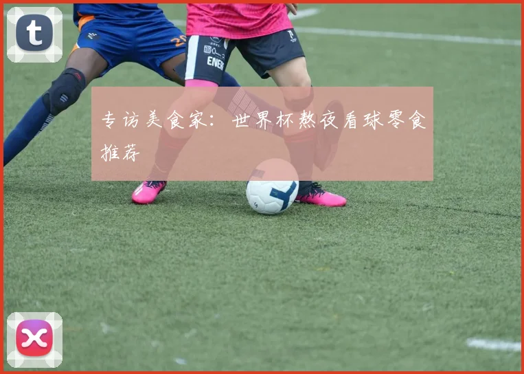 专访美食家:世界杯熬夜看球零食推荐