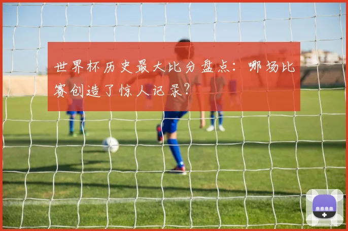 世界杯历史最大比分盘点:哪场比赛创造了惊人记录?