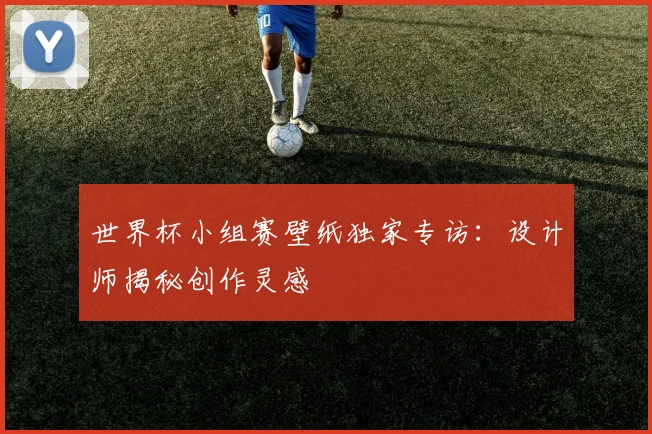 世界杯小组赛壁纸独家专访:设计师揭秘创作灵感