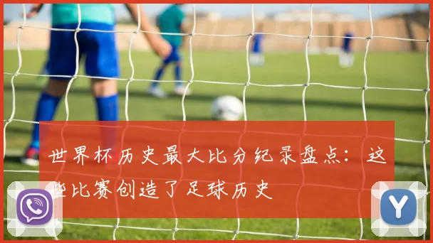 世界杯历史最大比分纪录盘点:这些比赛创造了足球历史