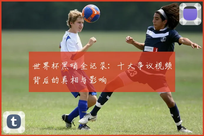 世界杯黑哨全记录:十大争议视频背后的真相与影响