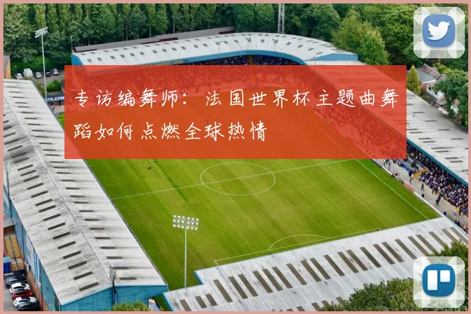 专访编舞师：法国世界杯主题曲舞蹈如何点燃全球热情