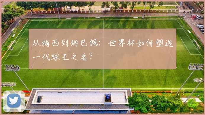 从梅西到姆巴佩：世界杯如何塑造一代球王之名？
