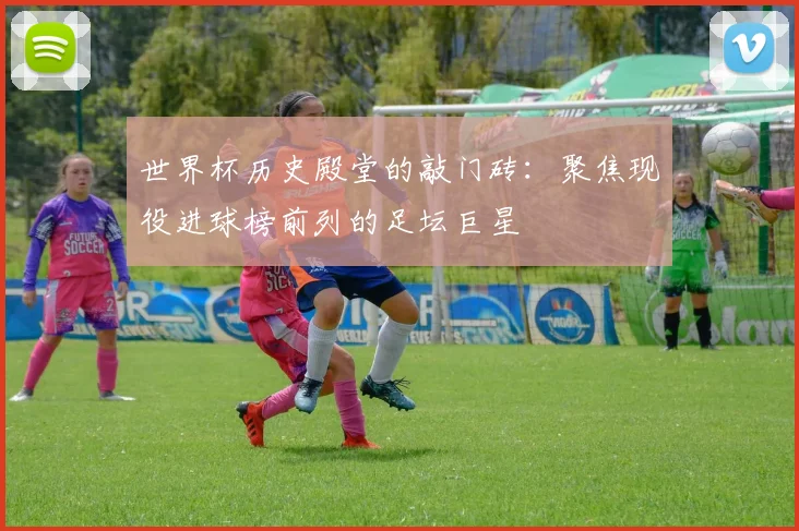 世界杯历史殿堂的敲门砖:聚焦现役进球榜前列的足坛巨星
