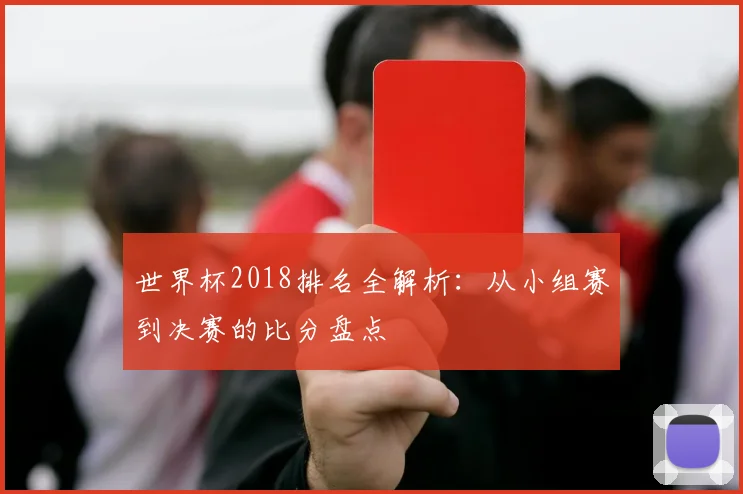 世界杯2018排名全解析:从小组赛到决赛的比分盘点
