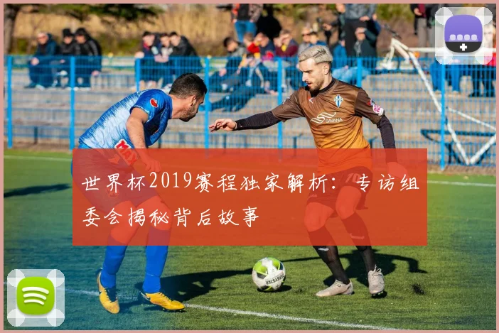 世界杯2019赛程独家解析:专访组委会揭秘背后故事