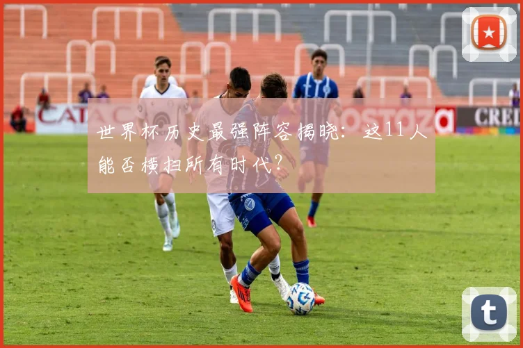 世界杯历史最强阵容揭晓:这11人能否横扫所有时代?