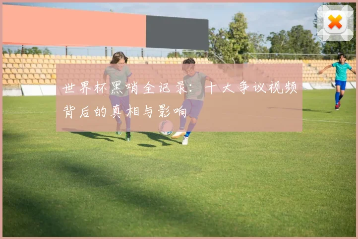世界杯黑哨全记录:十大争议视频背后的真相与影响