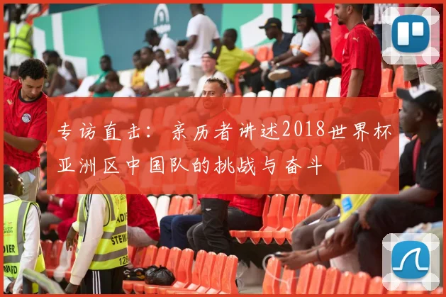 专访直击:亲历者讲述2018世界杯亚洲区中国队的挑战与奋斗