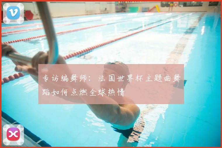专访编舞师:法国世界杯主题曲舞蹈如何点燃全球热情
