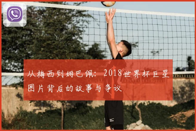 从梅西到姆巴佩：2018世界杯巨星图片背后的故事与争议