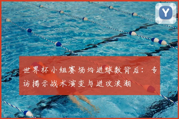 世界杯小组赛场均进球数背后:专访揭示战术演变与进攻浪潮