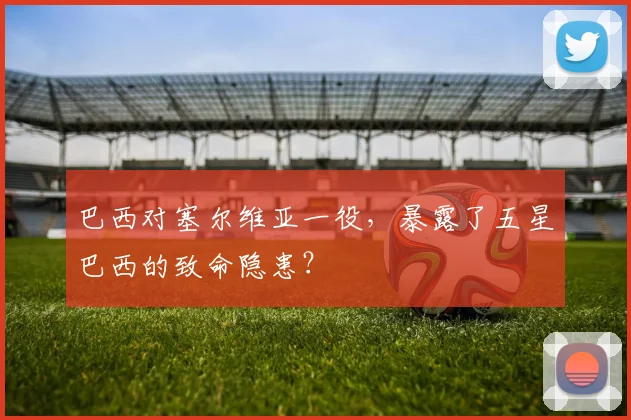 巴西对塞尔维亚一役，暴露了五星巴西的致命隐患？