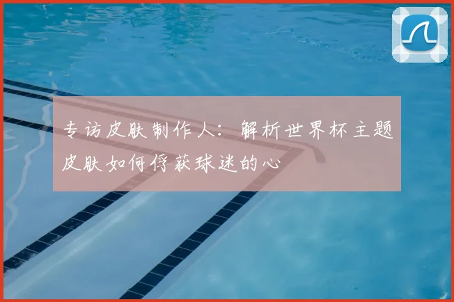 专访皮肤制作人:解析世界杯主题皮肤如何俘获球迷的心
