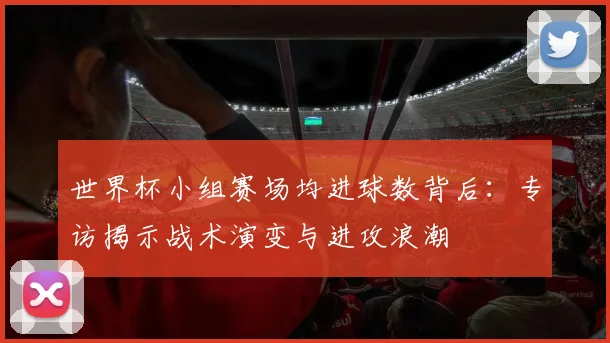 世界杯小组赛场均进球数背后:专访揭示战术演变与进攻浪潮