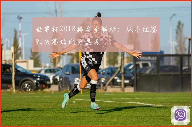 世界杯2018排名全解析:从小组赛到决赛的比分盘点