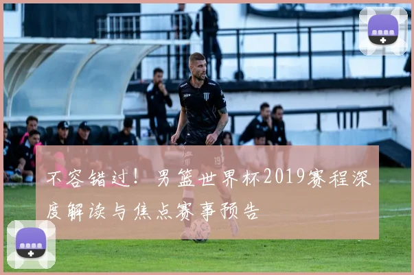 不容错过！男篮世界杯2019赛程深度解读与焦点赛事预告