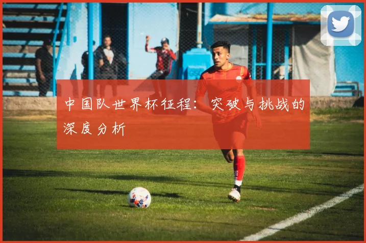 中国队世界杯征程：突破与挑战的深度分析