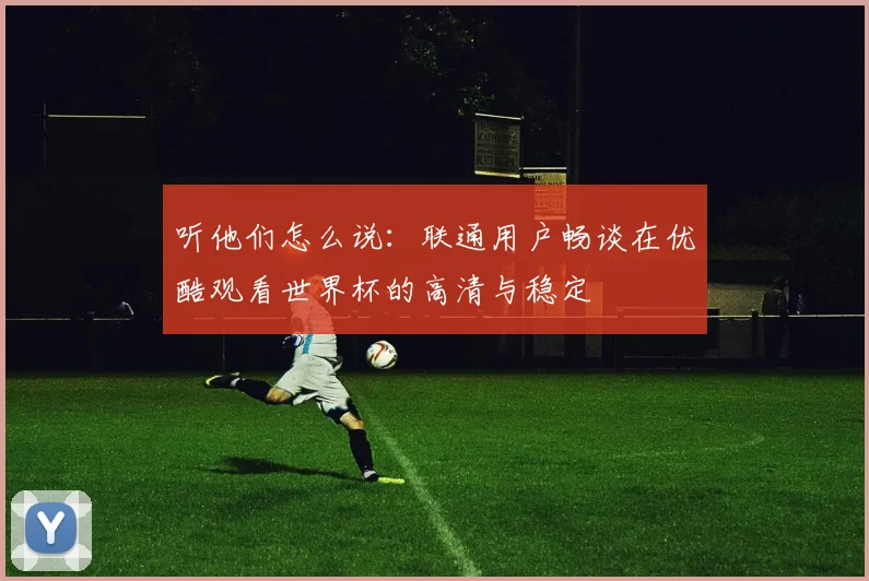 听他们怎么说：联通用户畅谈在优酷观看世界杯的高清与稳定