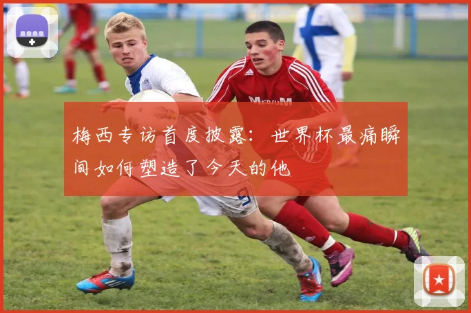 梅西专访首度披露：世界杯最痛瞬间如何塑造了今天的他